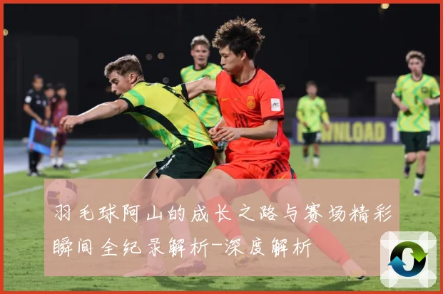 羽毛球阿山的成长之路与赛场精彩瞬间全纪录解析-深度解析