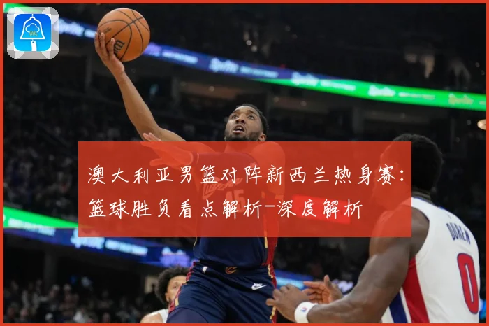 澳大利亚男篮对阵新西兰热身赛：篮球胜负看点解析-深度解析