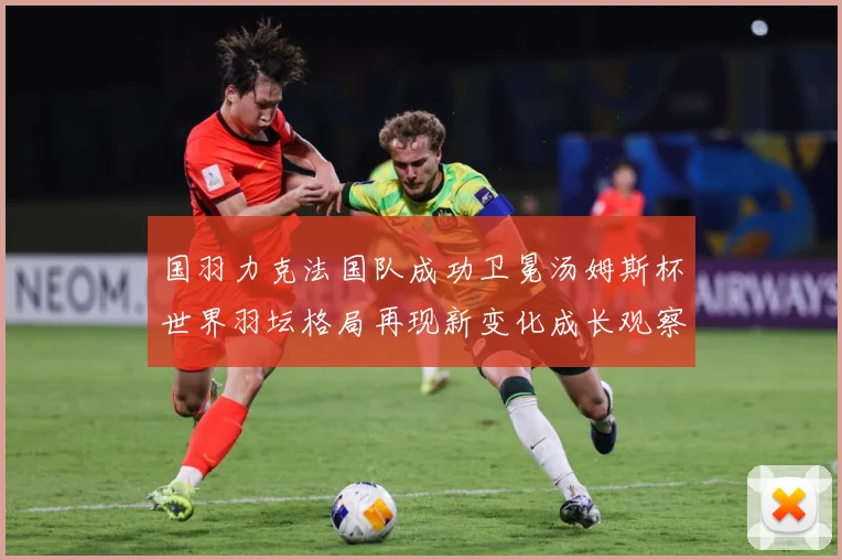 国羽力克法国队成功卫冕汤姆斯杯世界羽坛格局再现新变化成长观察-深度解析