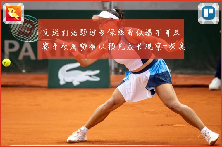 瓦诺利话题过多保级曾似遥不可及赛季初局势难以预见成长观察-深度解析