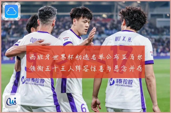 西班牙世界杯初选名单公布亚马尔领衔五十五人阵容惊喜与悬念并存战术观察-深度解析