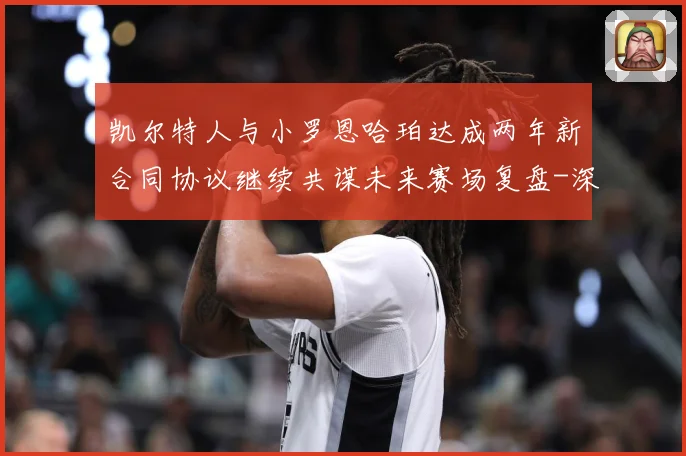 凯尔特人与小罗恩哈珀达成两年新合同协议继续共谋未来赛场复盘-深度解析