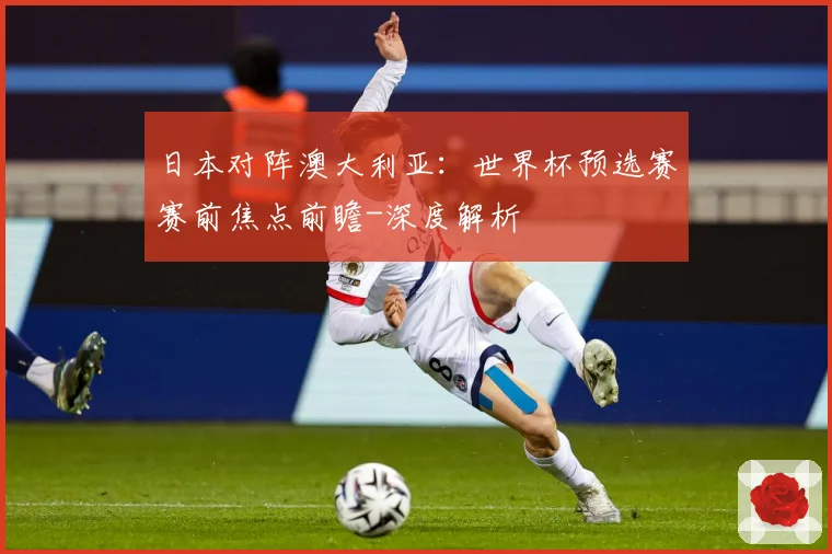 日本对阵澳大利亚：世界杯预选赛赛前焦点前瞻-深度解析