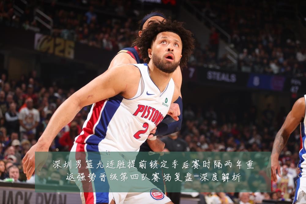 深圳男篮九连胜提前锁定季后赛时隔两年重返强势晋级第四队赛场复盘-深度解析